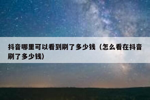 抖音哪里可以看到刷了多少钱（怎么看在抖音刷了多少钱） 第1张
