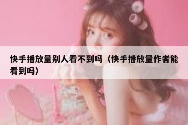快手播放量别人看不到吗（快手播放量作者能看到吗） 第1张