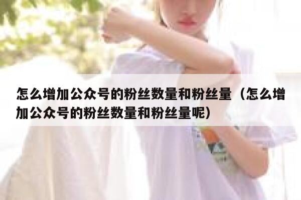 怎么增加公众号的粉丝数量和粉丝量（怎么增加公众号的粉丝数量和粉丝量呢） 第1张