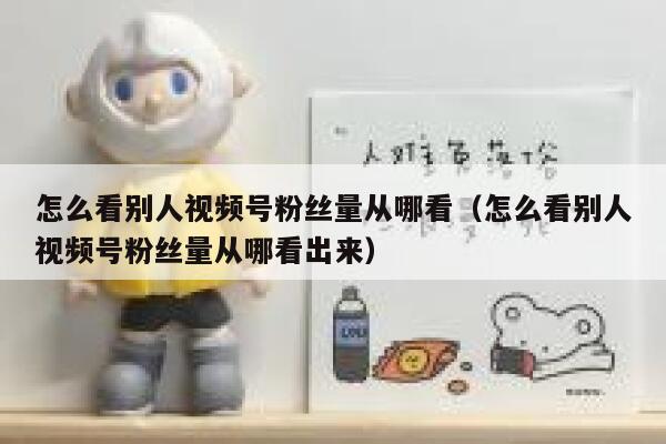 怎么看别人视频号粉丝量从哪看（怎么看别人视频号粉丝量从哪看出来） 第1张