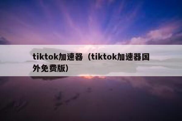 tiktok加速器（tiktok加速器国外免费版） 第1张