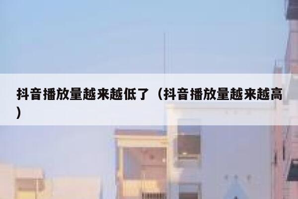 抖音播放量越来越低了（抖音播放量越来越高） 第1张