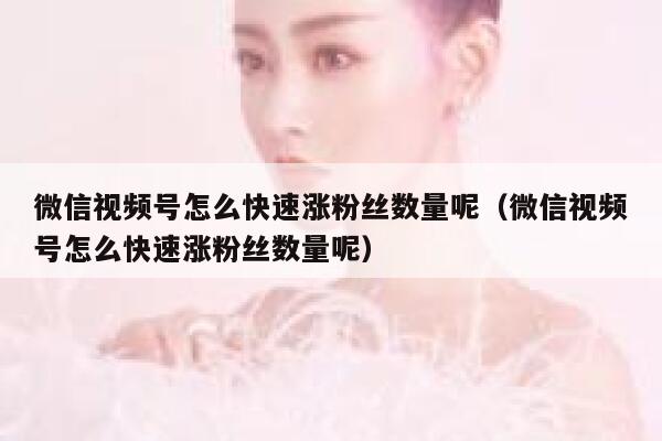 微信视频号怎么快速涨粉丝数量呢（微信视频号怎么快速涨粉丝数量呢） 第1张