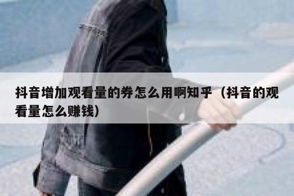 抖音增加观看量的券怎么用啊知乎（抖音的观看量怎么赚钱） 第1张