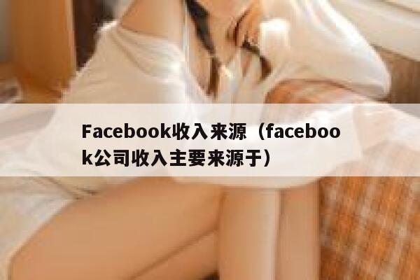 Facebook收入来源（facebook公司收入主要来源于） 第1张