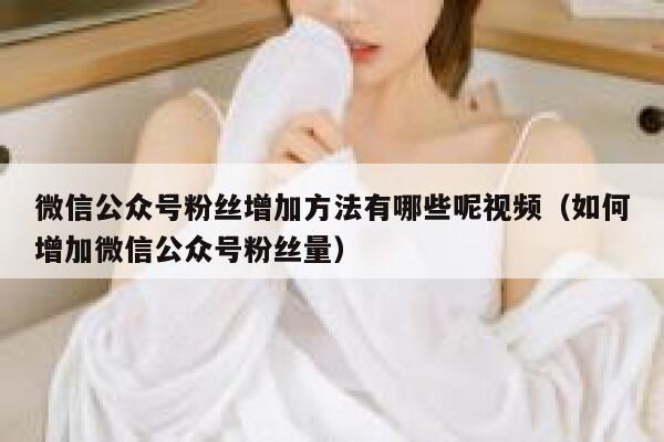 微信公众号粉丝增加方法有哪些呢视频（如何增加微信公众号粉丝量） 第1张
