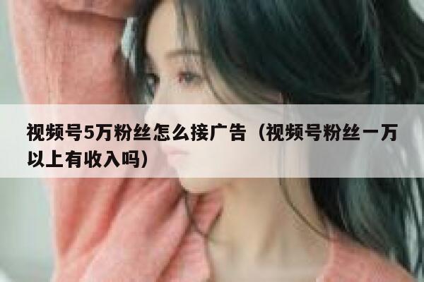 视频号5万粉丝怎么接广告（视频号粉丝一万以上有收入吗） 第1张