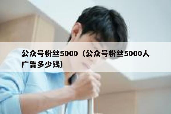 公众号粉丝5000（公众号粉丝5000人广告多少钱） 第1张