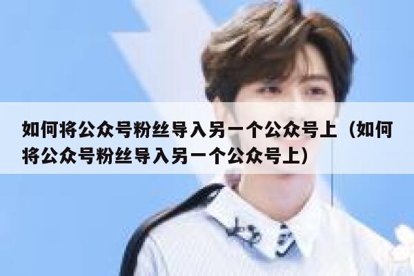 如何将公众号粉丝导入另一个公众号上（如何将公众号粉丝导入另一个公众号上） 第1张