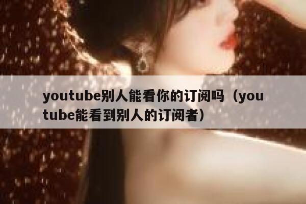 youtube别人能看你的订阅吗（youtube能看到别人的订阅者） 第1张