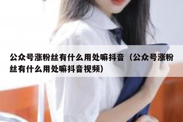 公众号涨粉丝有什么用处嘛抖音（公众号涨粉丝有什么用处嘛抖音视频） 第1张