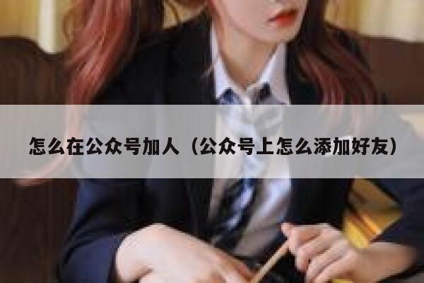 怎么在公众号加人（公众号上怎么添加好友） 第1张