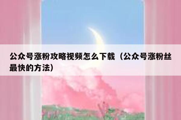 公众号涨粉攻略视频怎么下载（公众号涨粉丝最快的方法） 第1张