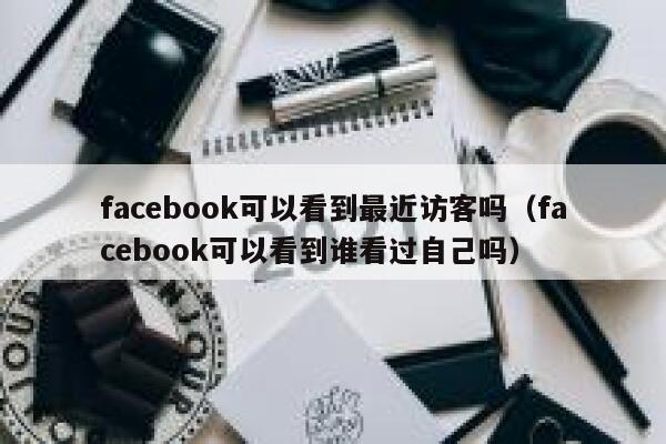 facebook可以看到最近访客吗（facebook可以看到谁看过自己吗） 第1张