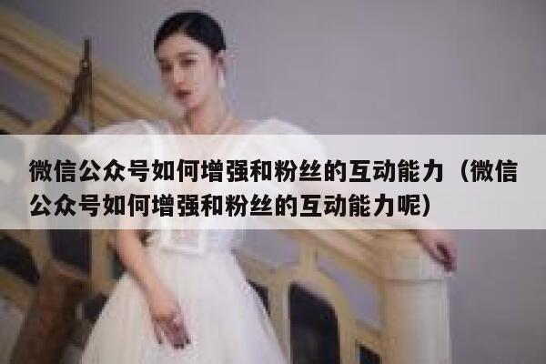 微信公众号如何增强和粉丝的互动能力（微信公众号如何增强和粉丝的互动能力呢） 第1张
