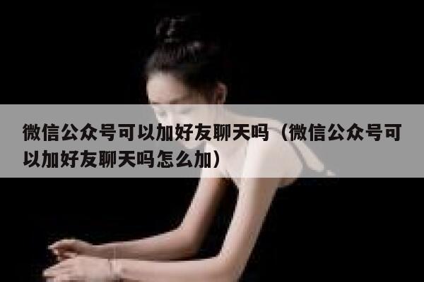 微信公众号可以加好友聊天吗（微信公众号可以加好友聊天吗怎么加） 第1张