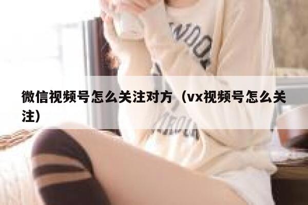 微信视频号怎么关注对方（vx视频号怎么关注） 第1张
