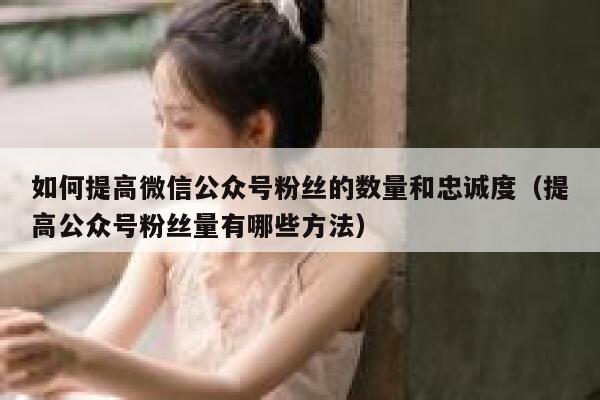 如何提高微信公众号粉丝的数量和忠诚度（提高公众号粉丝量有哪些方法） 第1张