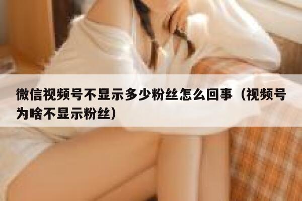 微信视频号不显示多少粉丝怎么回事（视频号为啥不显示粉丝） 第1张