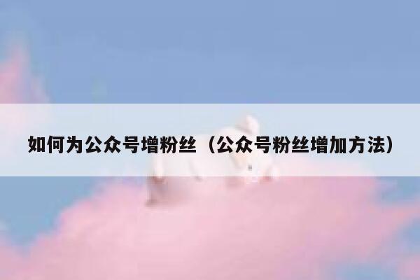 如何为公众号增粉丝（公众号粉丝增加方法） 第1张