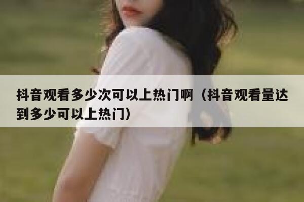 抖音观看多少次可以上热门啊（抖音观看量达到多少可以上热门） 第1张
