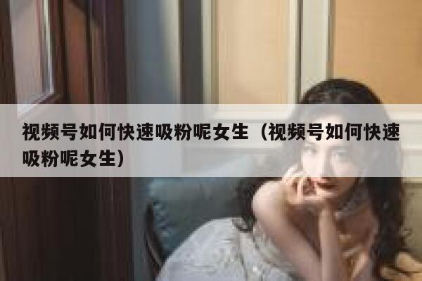 视频号如何快速吸粉呢女生（视频号如何快速吸粉呢女生） 第1张