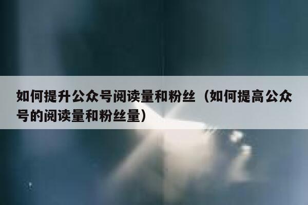 如何提升公众号阅读量和粉丝（如何提高公众号的阅读量和粉丝量） 第1张