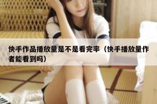 快手作品播放量是不是看完率（快手播放量作者能看到吗） 第1张