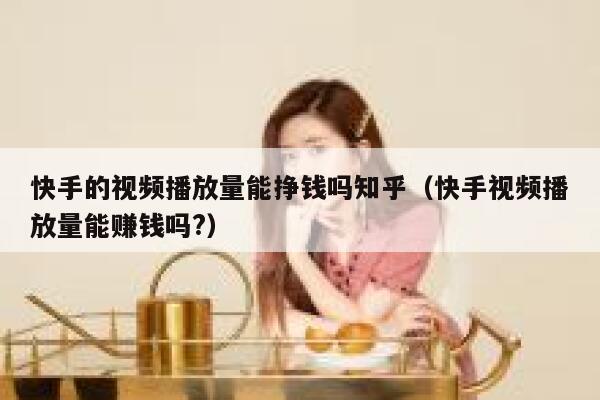 快手的视频播放量能挣钱吗知乎（快手视频播放量能赚钱吗?） 第1张