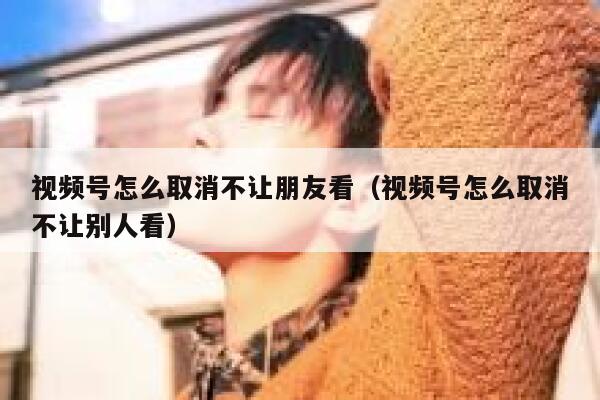视频号怎么取消不让朋友看（视频号怎么取消不让别人看） 第1张