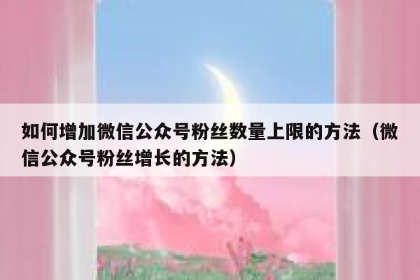 如何增加微信公众号粉丝数量上限的方法（微信公众号粉丝增长的方法） 第1张