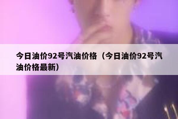 今日油价92号汽油价格（今日油价92号汽油价格最新） 第1张