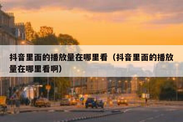 抖音里面的播放量在哪里看（抖音里面的播放量在哪里看啊） 第1张