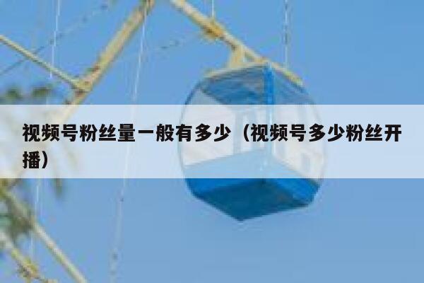 视频号粉丝量一般有多少（视频号多少粉丝开播） 第1张