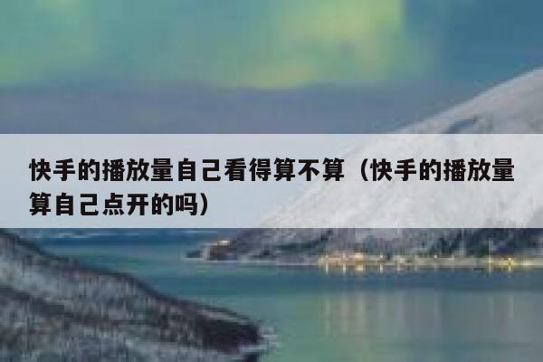 快手的播放量自己看得算不算（快手的播放量算自己点开的吗） 第1张