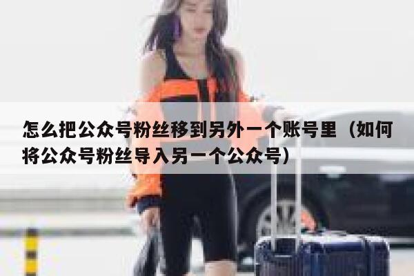 怎么把公众号粉丝移到另外一个账号里（如何将公众号粉丝导入另一个公众号） 第1张