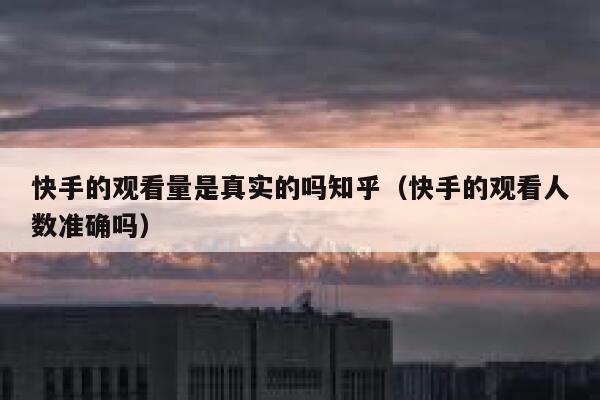 快手的观看量是真实的吗知乎（快手的观看人数准确吗） 第1张