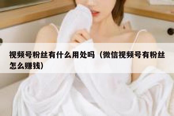 视频号粉丝有什么用处吗（微信视频号有粉丝怎么赚钱） 第1张