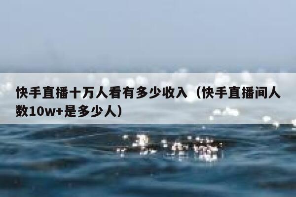 快手直播十万人看有多少收入（快手直播间人数10w+是多少人） 第1张