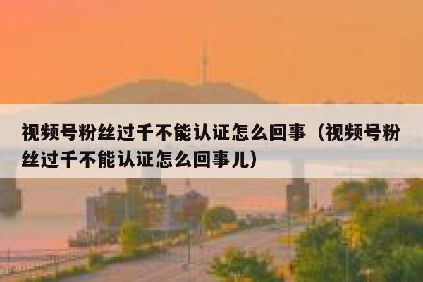 视频号粉丝过千不能认证怎么回事（视频号粉丝过千不能认证怎么回事儿） 第1张