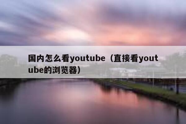 国内怎么看youtube（直接看youtube的浏览器） 第1张