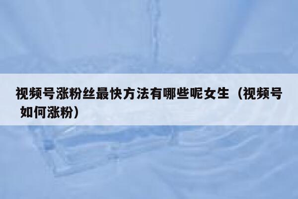 视频号涨粉丝最快方法有哪些呢女生（视频号 如何涨粉） 第1张