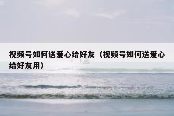 视频号如何送爱心给好友（视频号如何送爱心给好友用） 第1张