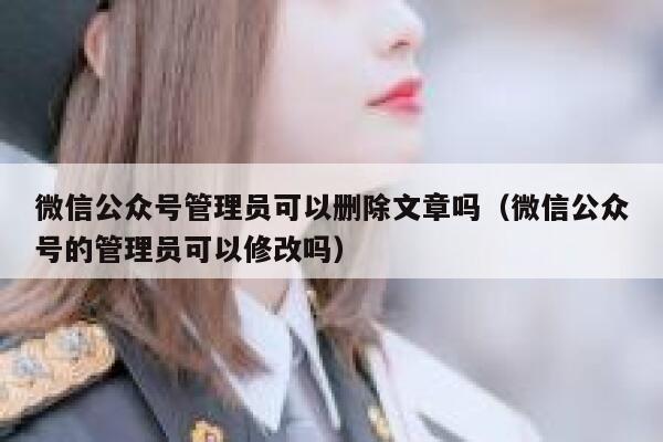 微信公众号管理员可以删除文章吗（微信公众号的管理员可以修改吗） 第1张