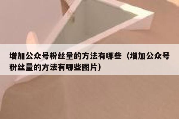 增加公众号粉丝量的方法有哪些（增加公众号粉丝量的方法有哪些图片） 第1张