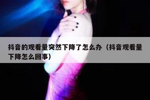 抖音的观看量突然下降了怎么办（抖音观看量下降怎么回事） 第1张