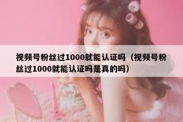 视频号粉丝过1000就能认证吗（视频号粉丝过1000就能认证吗是真的吗） 第1张