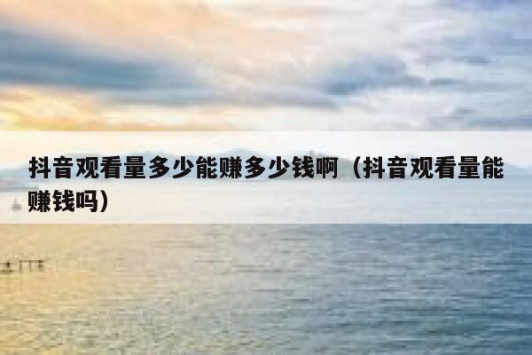 抖音观看量多少能赚多少钱啊（抖音观看量能赚钱吗） 第1张