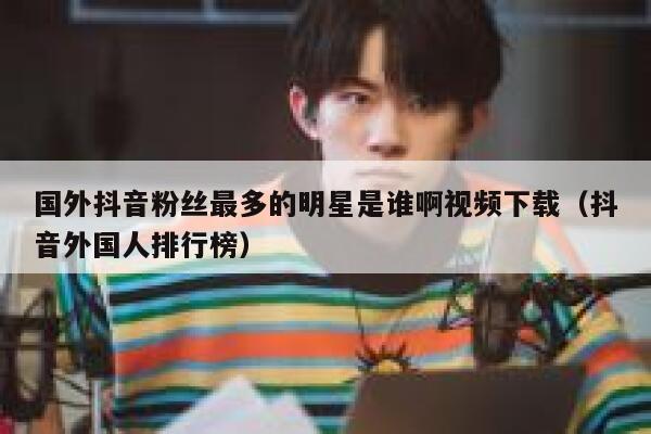 国外抖音粉丝最多的明星是谁啊视频下载（抖音外国人排行榜） 第1张