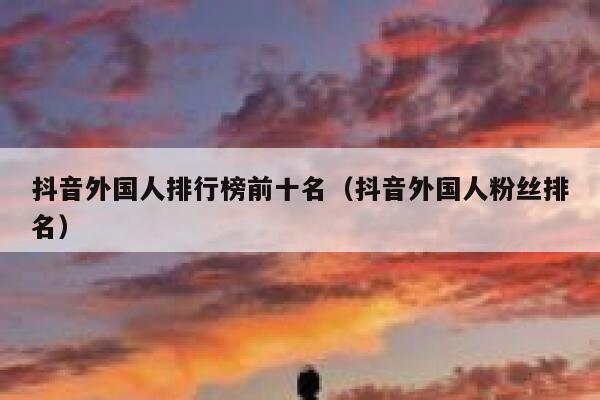 抖音外国人排行榜前十名（抖音外国人粉丝排名） 第1张